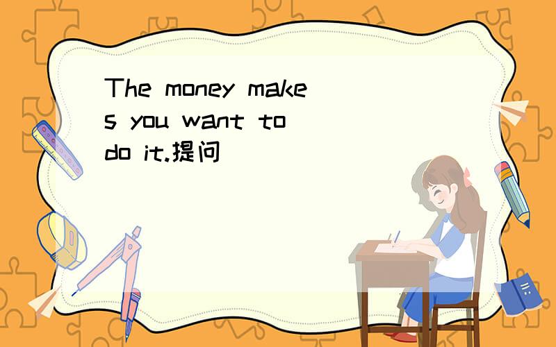 The money makes you want to do it.提问