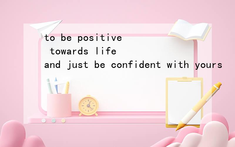 to be positive towards life and just be confident with yours