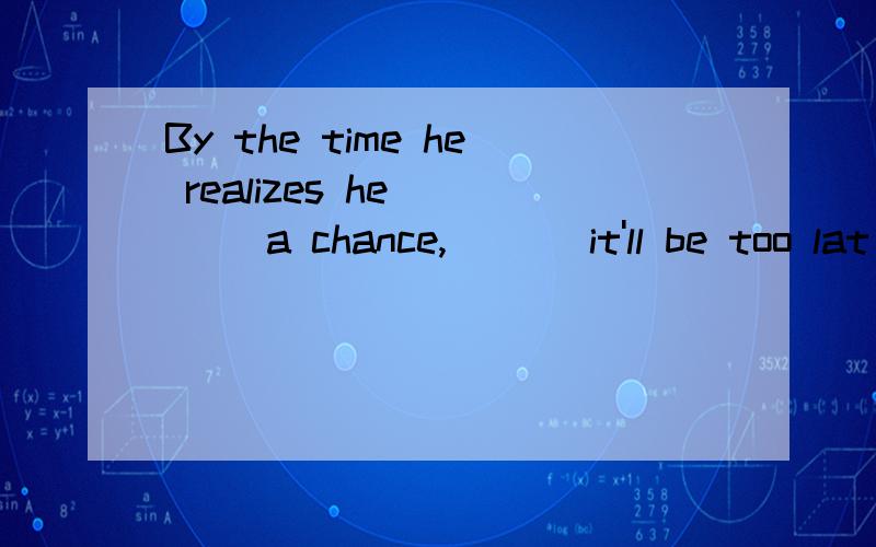 By the time he realizes he ___ a chance,___ it'll be too lat