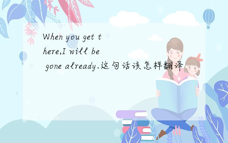 When you get there,I will be gone already.这句话该怎样翻译