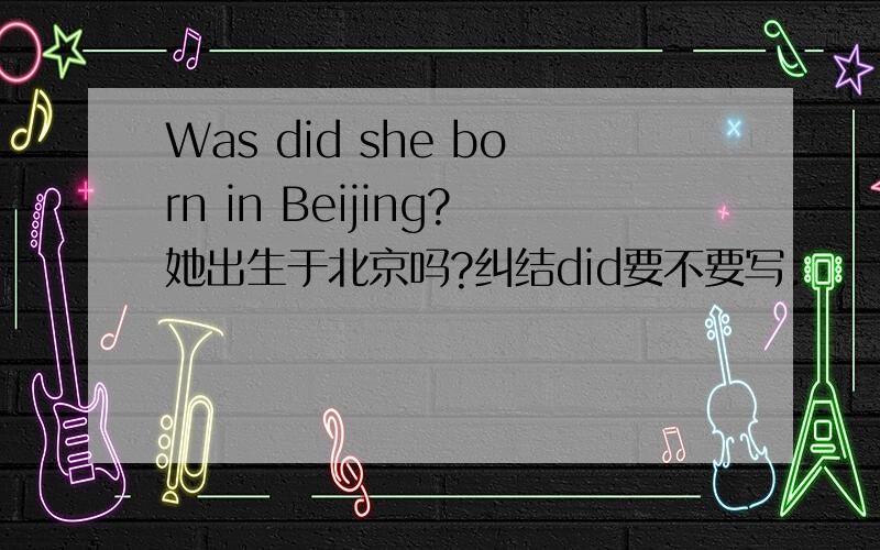 Was did she born in Beijing?她出生于北京吗?纠结did要不要写.