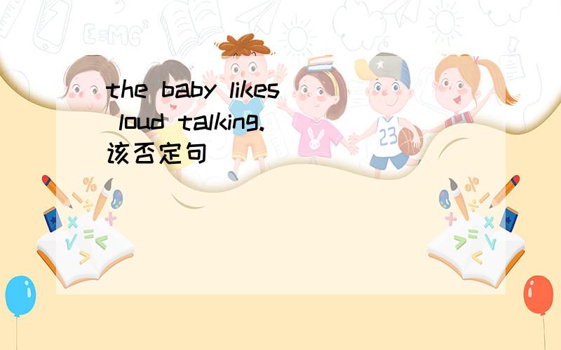 the baby likes loud talking.该否定句