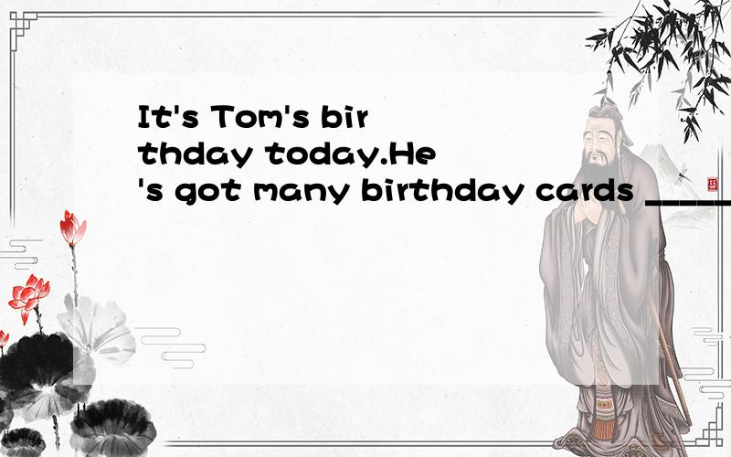 It's Tom's birthday today.He's got many birthday cards _____