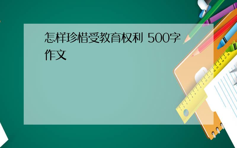 怎样珍惜受教育权利 500字作文