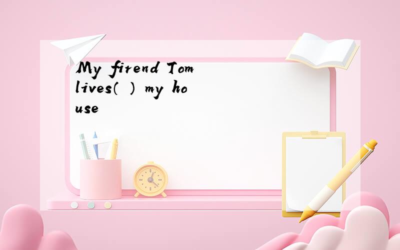 My firend Tom lives（ ） my house