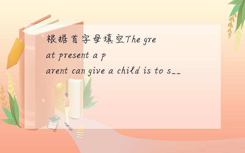 根据首字母填空The great present a parent can give a child is to s__