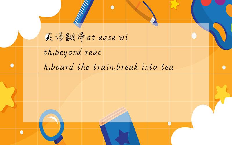 英语翻译at ease with,beyond reach,board the train,break into tea