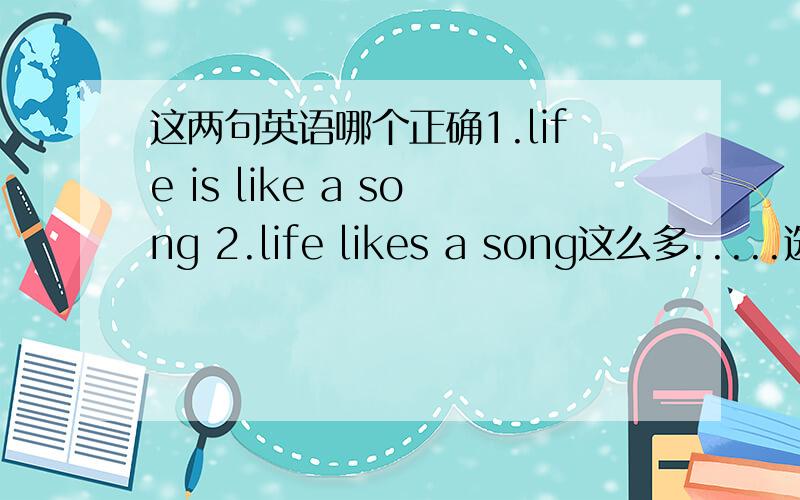 这两句英语哪个正确1.life is like a song 2.life likes a song这么多.....选哪