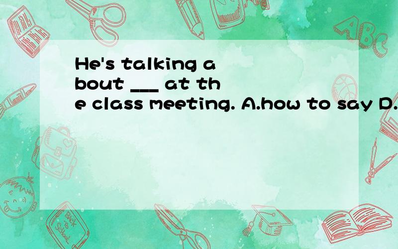 He's talking about ___ at the class meeting. A.how to say D.