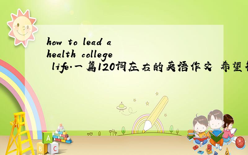 how to lead a health college life.一篇120词左右的英语作文 希望符合三段论