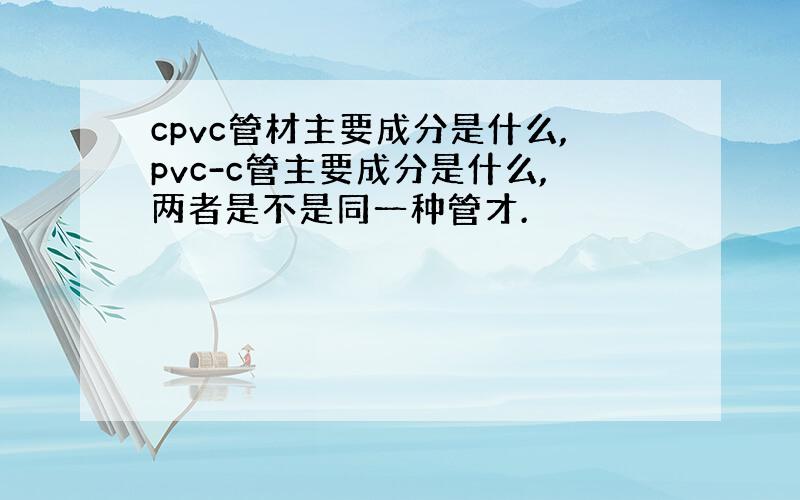 cpvc管材主要成分是什么,pvc-c管主要成分是什么,两者是不是同一种管才.