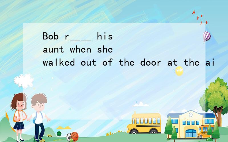 Bob r____ his aunt when she walked out of the door at the ai