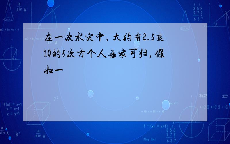 在一次水灾中，大约有2.5乘10的5次方个人无家可归，假如一