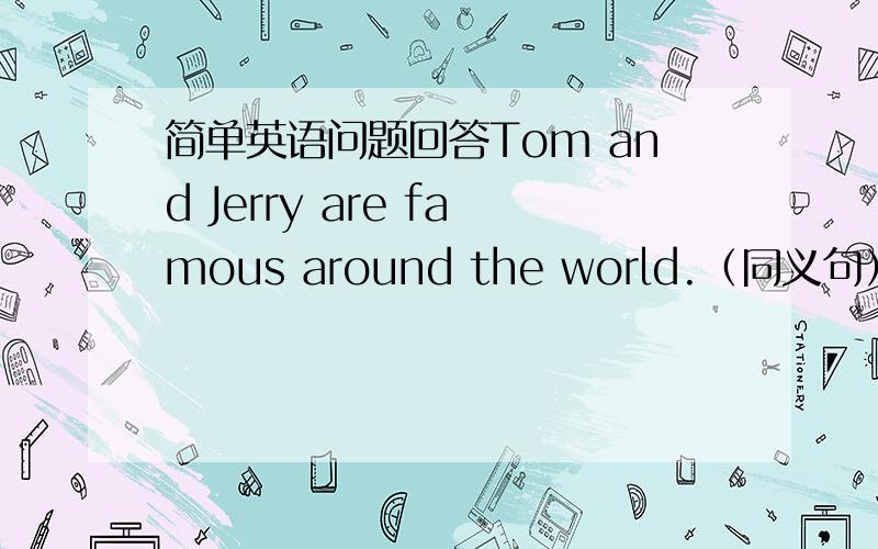 简单英语问题回答Tom and Jerry are famous around the world.（同义句） Tom