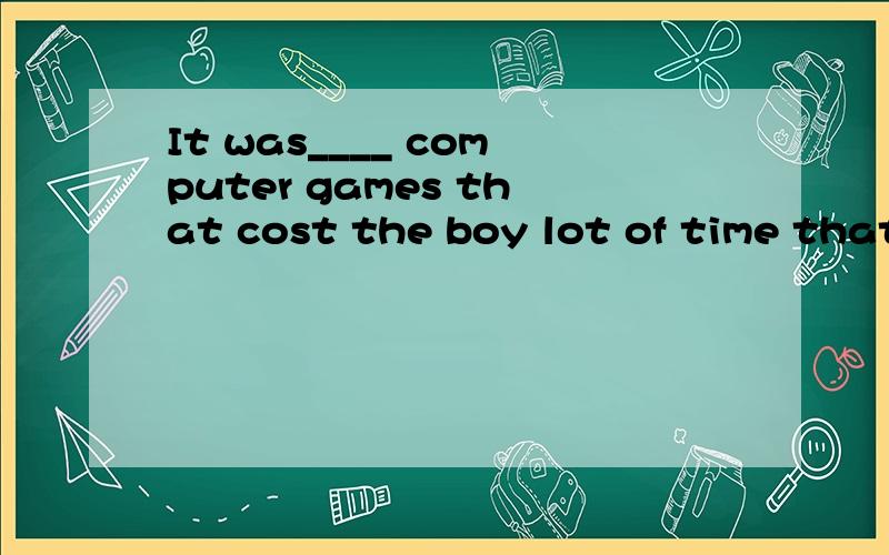 It was____ computer games that cost the boy lot of time that