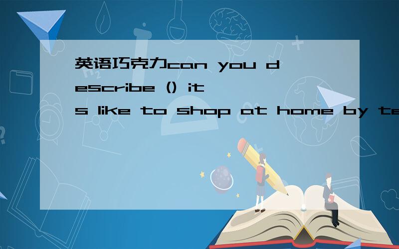英语巧克力can you describe () it,s like to shop at home by telesi