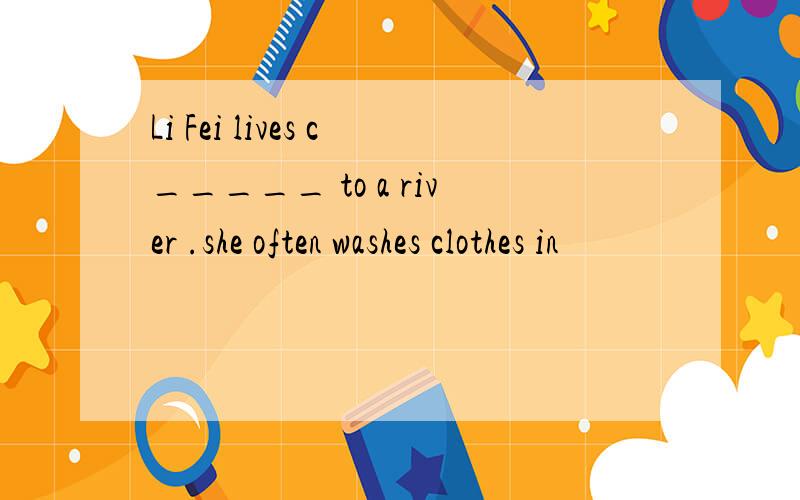 Li Fei lives c_____ to a river .she often washes clothes in