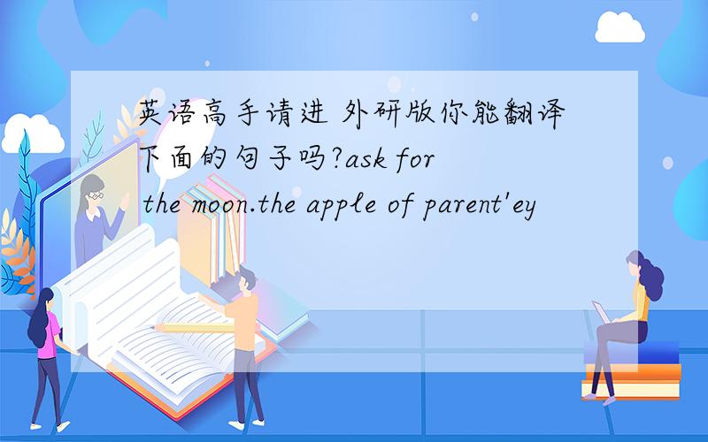 英语高手请进 外研版你能翻译下面的句子吗?ask for the moon.the apple of parent'ey