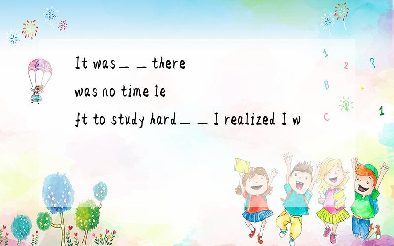 It was__there was no time left to study hard__I realized I w