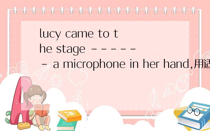 lucy came to the stage ------ a microphone in her hand,用适当的介