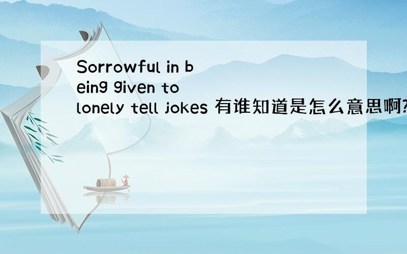 Sorrowful in being given to lonely tell jokes 有谁知道是怎么意思啊?中文?