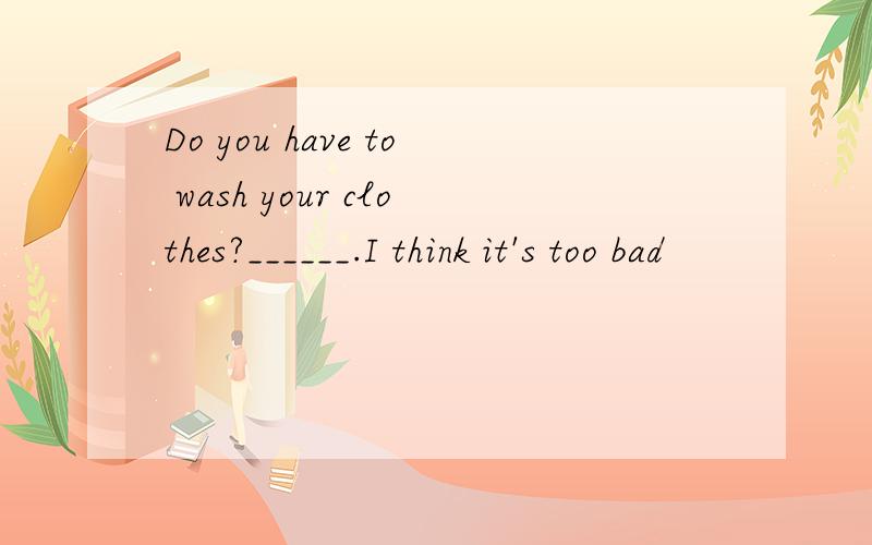 Do you have to wash your clothes?______.I think it's too bad