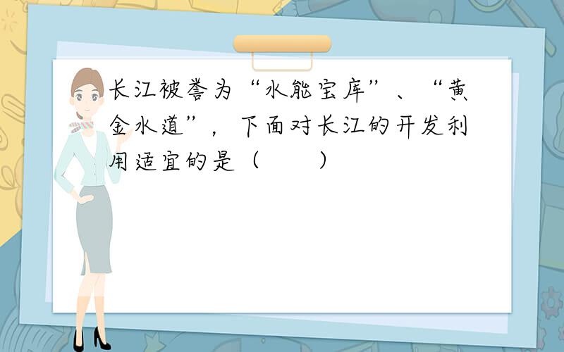 长江被誉为“水能宝库”、“黄金水道”，下面对长江的开发利用适宜的是（　　）