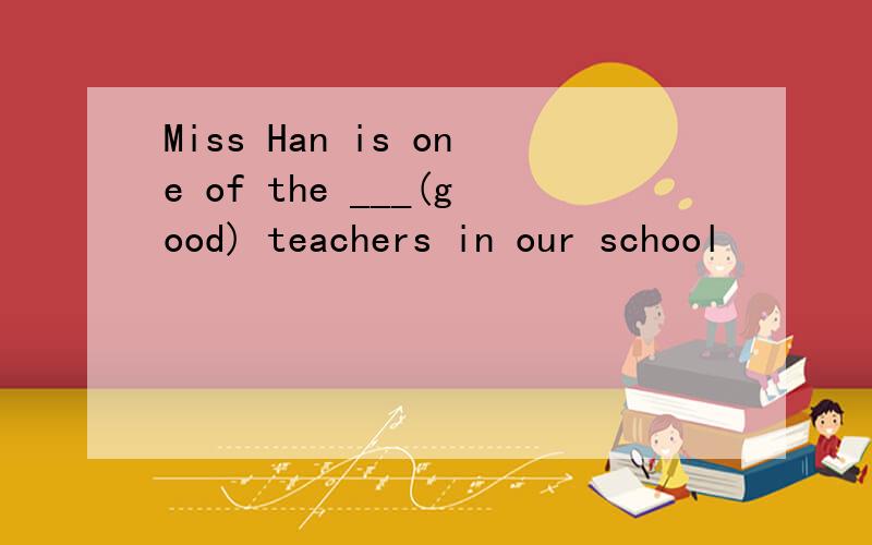 Miss Han is one of the ___(good) teachers in our school