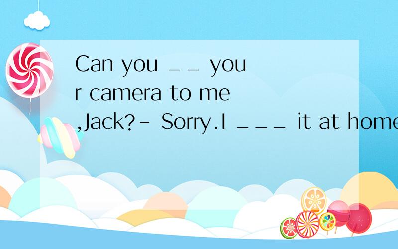 Can you __ your camera to me,Jack?- Sorry.I ___ it at home.选