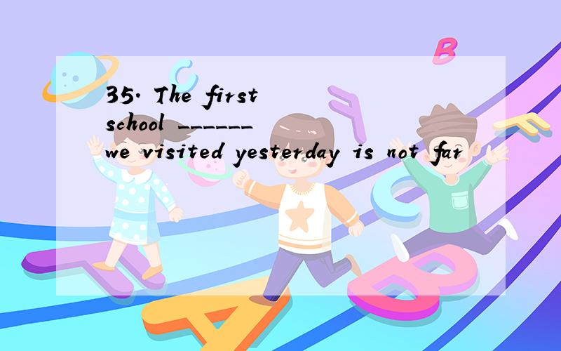 35. The first school ______ we visited yesterday is not far
