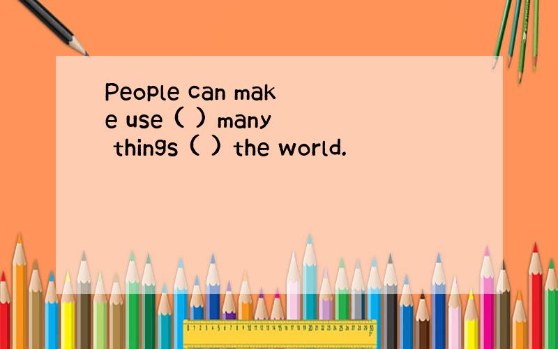 People can make use ( ) many things ( ) the world.