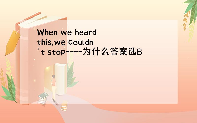 When we heard this,we couldn't stop----为什么答案选B