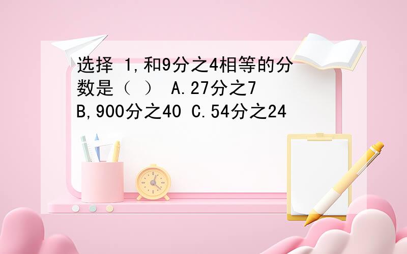 选择 1,和9分之4相等的分数是（ ） A.27分之7 B,900分之40 C.54分之24