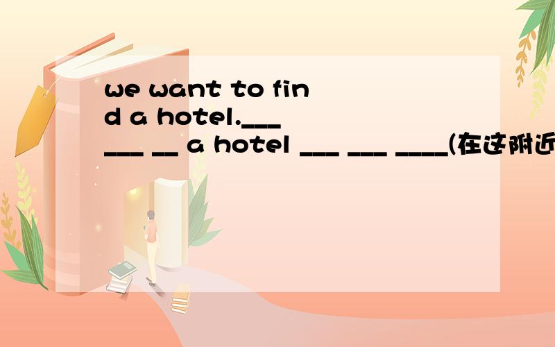 we want to find a hotel.___ ___ __ a hotel ___ ___ ____(在这附近