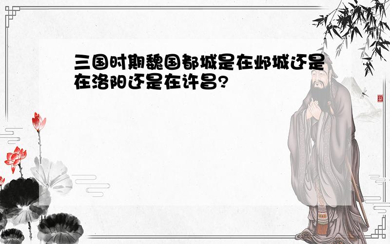 三国时期魏国都城是在邺城还是在洛阳还是在许昌?