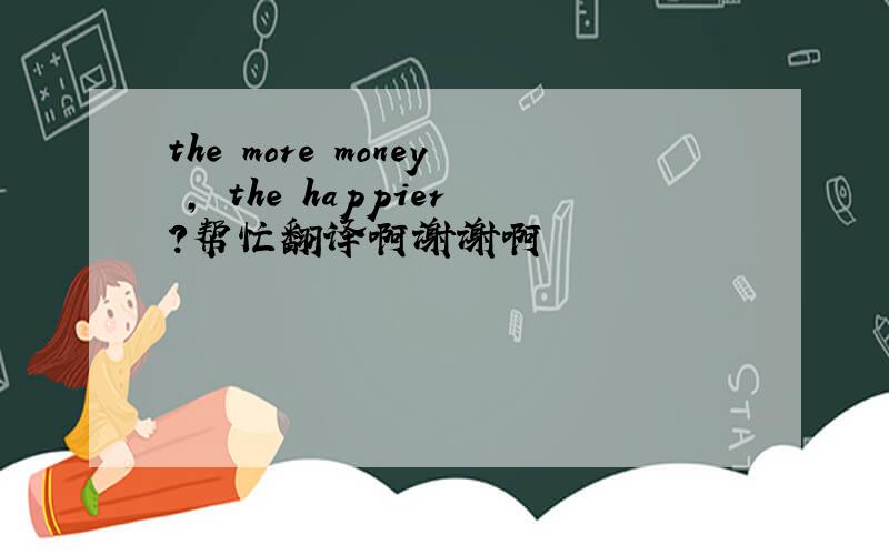 the more money , the happier?帮忙翻译啊谢谢啊