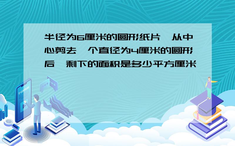 半径为6厘米的圆形纸片,从中心剪去一个直径为4厘米的圆形后,剩下的面积是多少平方厘米