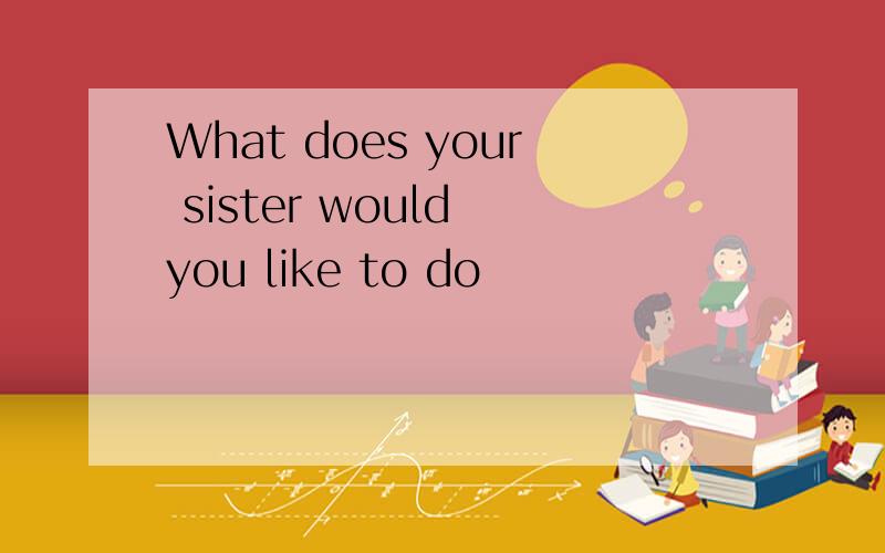 What does your sister would you like to do