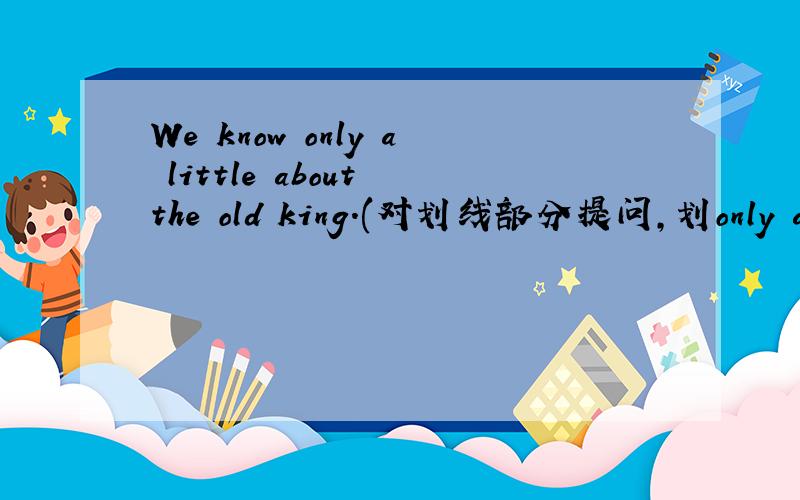We know only a little about the old king.(对划线部分提问,划only a li
