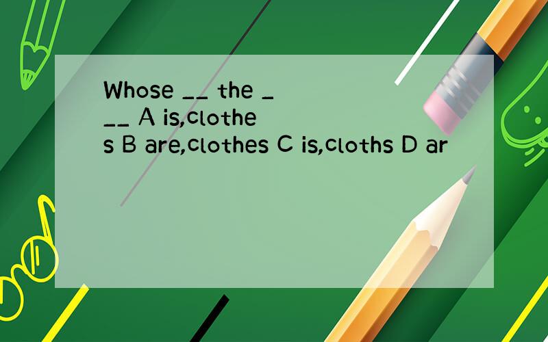 Whose __ the ___ A is,clothes B are,clothes C is,cloths D ar