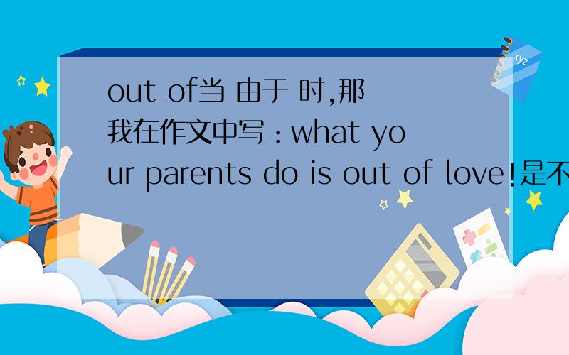 out of当 由于 时,那我在作文中写：what your parents do is out of love!是不就