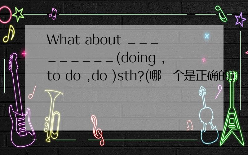 What about _________(doing ,to do ,do )sth?(哪一个是正确的)