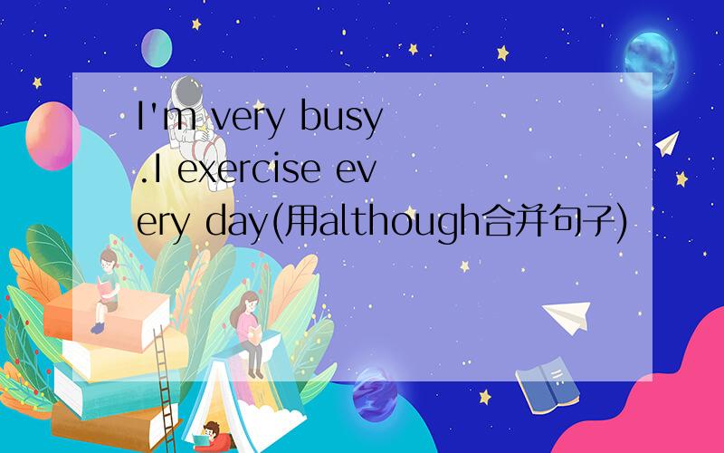 I'm very busy .I exercise every day(用although合并句子)
