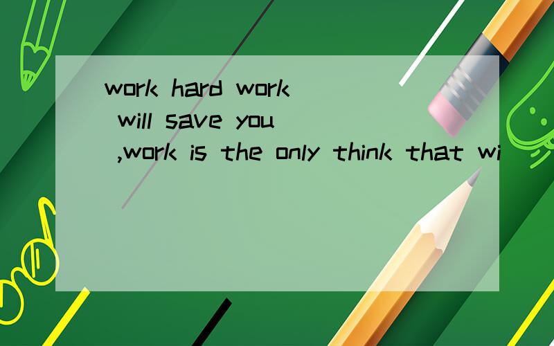 work hard work will save you ,work is the only think that wi