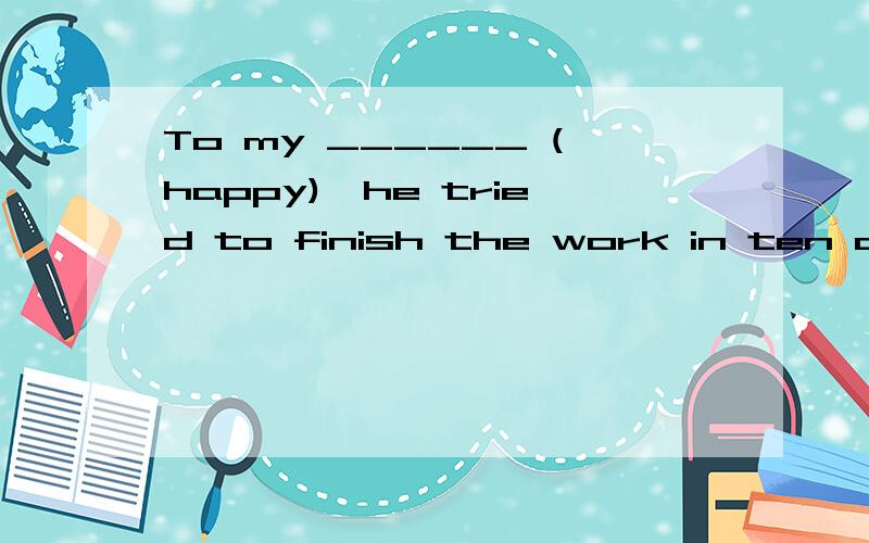 To my ______ (happy),he tried to finish the work in ten days
