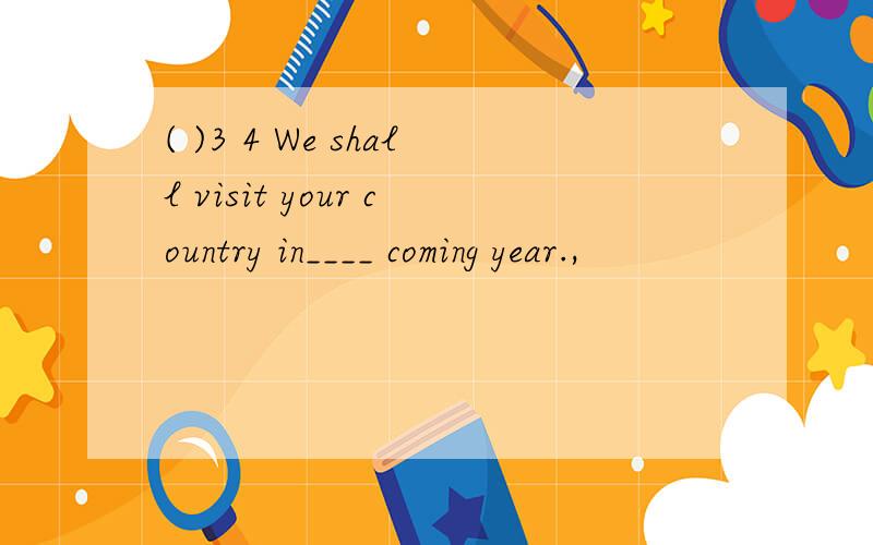 ( )3 4 We shall visit your country in____ coming year.,