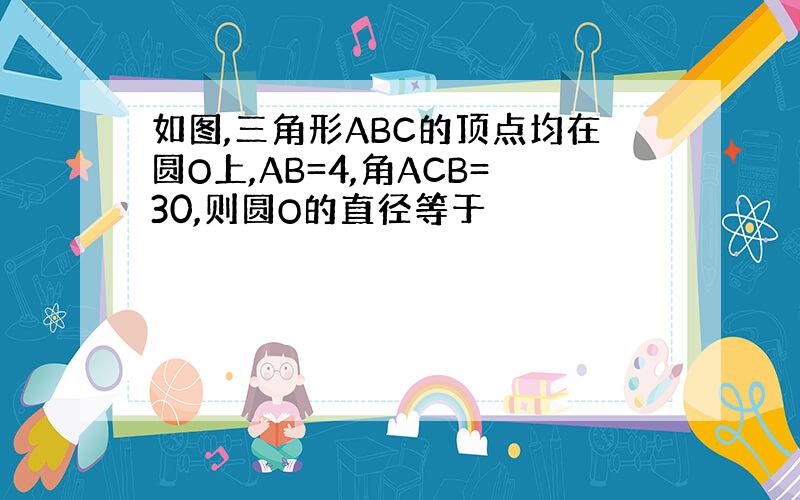 如图,三角形ABC的顶点均在圆O上,AB=4,角ACB=30,则圆O的直径等于