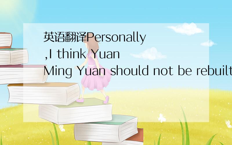 英语翻译Personally,I think Yuan Ming Yuan should not be rebuilt.