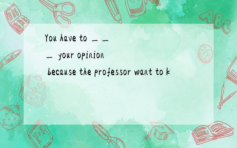You have to ___ your opinion because the professor want to k