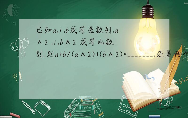 已知a,1,b成等差数列,a∧2 ,1,b∧2 成等比数列,则a+b/(a∧2)+(b∧2)=_______.还是两个答